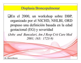 Dr. Marco Rivera
Displasia Broncopulmonar
En el 2000, un workshop sobre DBP,
organizado por el NICHD, NHLBI, ORD
propuso una definición basada en la edad
gestacional (EG) y severidad
(Jobe and Bancalari, Am J Resp Crit Care Med
2001; 163: 1723-9)
 