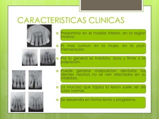 CARACTERISTICAS CLINICAS
           Predomina en el maxilar inferior, en la region
            incisiva.

           Es mas comun en la mujer, en la post-
            menopausia.

           Por lo general es indolora, dura y firme a la
            palpacion.

           Puede generar malposicion dentaria; los
            dientes vecinos no se ven afectados en su
            vitalidad.

           La mucosa que tapiza la lesion suele ser de
            color normal.

           Se desarrolla en forma lenta y progresiva.
 