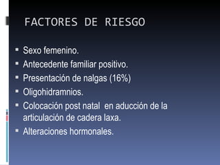 FACTORES DE RIESGO

 Sexo femenino.
 Antecedente familiar positivo.
 Presentación de nalgas (16%)
 Oligohidramnios.
 Colocación post natal en aducción de la
  articulación de cadera laxa.
 Alteraciones hormonales.
 
