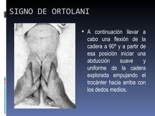 SIGNO DE ORTOLANI

                A continuación llevar a
                 cabo una flexión de la
                 cadera a 90º y a partir de
                 esa posición iniciar una
                 abducción      suave     y
                 uniforme de la cadera
                 explorada empujando el
                 trocánter hacia arriba con
                 los dedos medios.
 