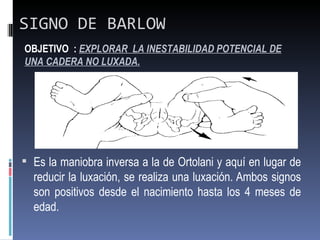 SIGNO DE BARLOW
OBJETIVO : EXPLORAR LA INESTABILIDAD POTENCIAL DE
UNA CADERA NO LUXADA.




 Es la maniobra inversa a la de Ortolani y aquí en lugar de
  reducir la luxación, se realiza una luxación. Ambos signos
  son positivos desde el nacimiento hasta los 4 meses de
  edad.
 