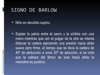 SIGNO DE BARLOW

 Niño en decúbito supino.


 Sujetar la pelvis entre el sacro y la sínfisis con una
  mano mientras que con el pulgar de la otra se intenta
  dislocar la cadera ejerciendo una presión hacia atrás
  suave pero firme, al tiempo que se lleva la cadera de
  45º de abducción a unos 20º de aducción, si se nota
  que la cabeza del fémur se luxa hacia atrás la
  maniobra es positiva.
 
