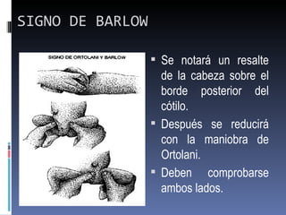 SIGNO DE BARLOW

                   Se notará un resalte
                    de la cabeza sobre el
                    borde posterior del
                    cótilo.
                   Después se reducirá
                    con la maniobra de
                    Ortolani.
                   Deben comprobarse
                    ambos lados.
 
