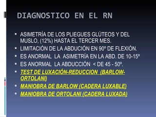 DIAGNOSTICO EN EL RN

 ASIMETRÍA DE LOS PLIEGUES GLÚTEOS Y DEL
    MUSLO, (12%) HASTA EL TERCER MES.
   LIMITACIÓN DE LA ABDUCIÓN EN 90º DE FLEXIÓN.
   ES ANORMAL LA ASIMETRÍA EN LA ABD. DE 10-15º
   ES ANORMAL LA ABDUCCIÓN < DE 45 - 50º.
   TEST DE LUXACIÓN-REDUCCION (BARLOW-
    ORTOLANI)
   MANIOBRA DE BARLOW (CADERA LUXABLE)
   MANIOBRA DE ORTOLANI (CADERA LUXADA)
 