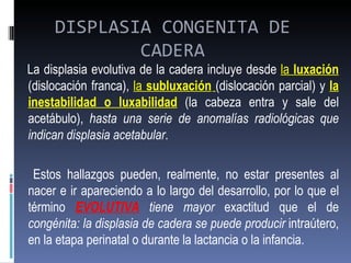 DISPLASIA CONGENITA DE
             CADERA
La displasia evolutiva de la cadera incluye desde la luxación
(dislocación franca), la subluxación (dislocación parcial) y la
inestabilidad o luxabilidad (la cabeza entra y sale del
acetábulo), hasta una serie de anomalías radiológicas que
indican displasia acetabular.

 Estos hallazgos pueden, realmente, no estar presentes al
nacer e ir apareciendo a lo largo del desarrollo, por lo que el
término EVOLUTIVA tiene mayor exactitud que el de
congénita: la displasia de cadera se puede producir intraútero,
en la etapa perinatal o durante la lactancia o la infancia.
 