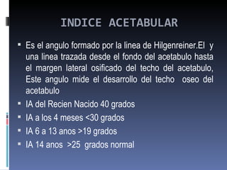 INDICE ACETABULAR
 Es el angulo formado por la linea de Hilgenreiner.El y
    una linea trazada desde el fondo del acetabulo hasta
    el margen lateral osificado del techo del acetabulo,
    Este angulo mide el desarrollo del techo oseo del
    acetabulo
   IA del Recien Nacido 40 grados
   IA a los 4 meses <30 grados
   IA 6 a 13 anos >19 grados
   IA 14 anos >25 grados normal
 