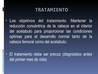 TRATAMIENTO
• Los objetivos del tratamiento :Mantener la
  reducción concéntrica de la cabeza en el interior
  del acetabulo para proporcionar las condiciones
  optimas para el desarrollo normal tanto de la
  cabeza femoral como del acetabulo.

• El tratamiento debe ser precoz (diagnóstico antes
  del primer mes de vida)
 