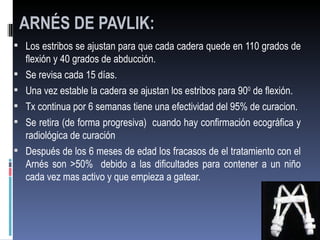 ARNÉS DE PAVLIK:
 Los estribos se ajustan para que cada cadera quede en 110 grados de
    flexión y 40 grados de abducción.
   Se revisa cada 15 días.
   Una vez estable la cadera se ajustan los estribos para 900 de flexión.
   Tx continua por 6 semanas tiene una efectividad del 95% de curacion.
   Se retira (de forma progresiva) cuando hay confirmación ecográfica y
    radiológica de curación
   Después de los 6 meses de edad los fracasos de el tratamiento con el
    Arnés son >50% debido a las dificultades para contener a un niño
    cada vez mas activo y que empieza a gatear.
 