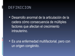 DEFINICION

 Desarrollo anormal de la articulación de la
  cadera cómo consecuencia de múltiples
  factores que afectan el crecimiento
  intrauterino.

 Es una enfermedad multifactorial, pero con
  un origen congénito.
 