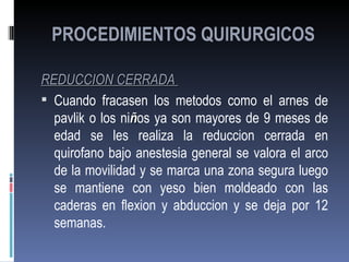 PROCEDIMIENTOS QUIRURGICOS

REDUCCION CERRADA
 Cuando fracasen los metodos como el arnes de
  pavlik o los niños ya son mayores de 9 meses de
  edad se les realiza la reduccion cerrada en
  quirofano bajo anestesia general se valora el arco
  de la movilidad y se marca una zona segura luego
  se mantiene con yeso bien moldeado con las
  caderas en flexion y abduccion y se deja por 12
  semanas.
 