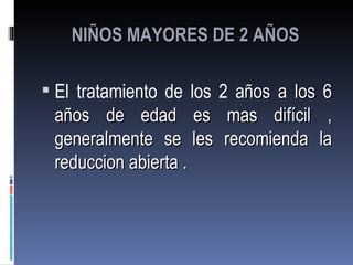 NIÑOS MAYORES DE 2 AÑOS

 El tratamiento de los 2 años a los 6
 años de edad es        mas difícil    ,
 generalmente se les   recomienda     la
 reduccion abierta .
 