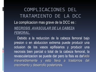 COMPLICACIONES DEL
   TRATAMIENTO DE LA DCC
La complicacion mas grave de la DCC es :
NECROSIS AVASCULAR DE LA CABEZA
FEMORAL.
   Debido a la reduccion de la cabeza femoral bajo
presion o en abduccion extrema puede producir una
oclusion de los vasos epifisiarios y producir una
necrosis bien parcial o total de la cabeza femoral, la
revascularizacion se puede dar pero la fisis es dañada
irreversiblemente y esto lleva a trastornos del
crecimiento y desarrollo posteriores.
 