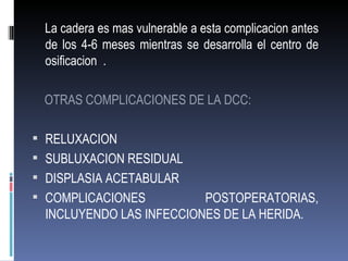 La cadera es mas vulnerable a esta complicacion antes
 de los 4-6 meses mientras se desarrolla el centro de
 osificacion .

 OTRAS COMPLICACIONES DE LA DCC:

 RELUXACION
 SUBLUXACION RESIDUAL
 DISPLASIA ACETABULAR
 COMPLICACIONES         POSTOPERATORIAS,
 INCLUYENDO LAS INFECCIONES DE LA HERIDA.
 