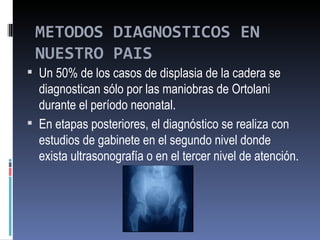 METODOS DIAGNOSTICOS EN
 NUESTRO PAIS
 Un 50% de los casos de displasia de la cadera se
  diagnostican sólo por las maniobras de Ortolani
  durante el período neonatal.
 En etapas posteriores, el diagnóstico se realiza con
  estudios de gabinete en el segundo nivel donde
  exista ultrasonografía o en el tercer nivel de atención.
 