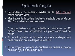 Epidemiología
 La incidencia de caderas luxadas es de 1-1,5 por mil
  recién nacidos vivos.
 Mas frecuente la cadera luxable o inestable que es de un
  10-15 por mil recién nacidos vivos.

 Si no se tratan es muy probable su evolución, en 12
  meses, hacia una incapacidad, tan grave como fácil de
  evitar.
 Si un niño padece de displasia de cadera, el riesgo para
  cada hermano nacido despues es de 6%.

 Si un progenitor padece de displasia de cadera el riesgo
  para sus hijos futuros es de 12%
 