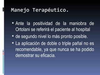 Manejo Terapéutico.

 Ante la positividad de la maniobra de
  Ortolani se referirá el paciente al hospital
 de segundo nivel lo más pronto posible.
 La aplicación de doble o triple pañal no es
  recomendable, ya que nunca se ha podido
  demostrar su eficacia.
 