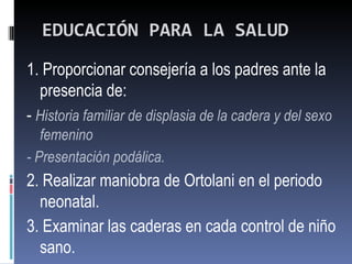 EDUCACIÓN PARA LA SALUD
1. Proporcionar consejería a los padres ante la
  presencia de:
- Historia familiar de displasia de la cadera y del sexo
   femenino
- Presentación podálica.
2. Realizar maniobra de Ortolani en el periodo
  neonatal.
3. Examinar las caderas en cada control de niño
  sano.
 