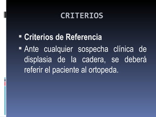 CRITERIOS

 Criterios de Referencia
 Ante cualquier sospecha clínica de
 displasia de la cadera, se deberá
 referir el paciente al ortopeda.
 