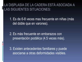 LA DISPLASIA DE LA CADERA ESTÁ ASOCIADA A
LAS SIGUIENTES SITUACIONES:

   1. Es de 6-8 veces mas frecuente en niñas (más
      del doble que en varones).

   2. Es más frecuente en embarazos con
      presentación podálica (4.5 veces más).

   3. Existen antecedentes familiares y puede
      asociarse a otras deformidades visibles.
 