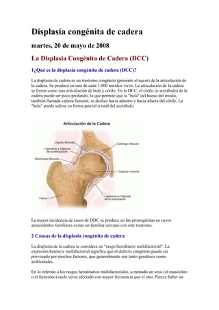 Displasia congénita de cadera
martes, 20 de mayo de 2008
La Displasia Congénita de Cadera (DCC)
1¿Qué es la displasia congénita de cadera (DCC)?
La displasia de cadera es un trastorno congénito (presente al nacer) de la articulación de
la cadera. Se produce en uno de cada 1.000 nacidos vivos. La articulación de la cadera
se forma como una articulación de bola y cótilo. En la DCC, el cótilo (o acetábulo) de la
cadera puede ser poco profundo, lo que permite que la "bola" del hueso del muslo,
también llamada cabeza femoral, se deslice hacia adentro y hacia afuera del cótilo. La
"bola" puede salirse en forma parcial o total del acetábulo.
La mayor incidencia de casos de DDC se produce en las primogénitas en cuyos
antecedentes familiares existe un familiar cercano con este trastorno.
2 Causas de la displasia congénita de cadera
La displasia de la cadera se considera un "rasgo hereditario multifactorial". La
expresión herencia multifactorial significa que el defecto congénito puede ser
provocado por muchos factores, que generalmente son tanto genéticos como
ambientales.
En lo referido a los rasgos hereditarios multifactoriales, a menudo un sexo (el masculino
o el femenino) suele verse afectado con mayor frecuencia que el otro. Parece haber un
 