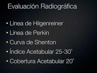 Evaluación Radiográﬁca

• Línea de Hilgenreiner
• Línea de Perkin
• Curva de Shenton
• Índice Acetabular 25-30º
• Cobertura Acetabular 20º
 
