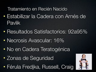 Tratamiento en Recién Nacido
• Estabilizar la Cadera con Arnés de
  Pavlik
• Resultados Satisfactorios: 92a95%
• Necrosis Avascular: 16%
• No en Cadera Teratogénica
• Zonas de Seguridad
• Férula Fredjka, Russell, Craig
 