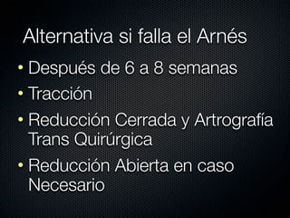 Alternativa si falla el Arnés
• Después de 6 a 8 semanas
• Tracción
• Reducción Cerrada y Artrografía
  Trans Quirúrgica
• Reducción Abierta en caso
  Necesario
 