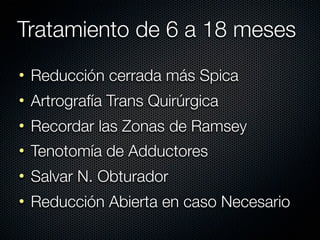 Tratamiento de 6 a 18 meses
• Reducción cerrada más Spica
• Artrografía Trans Quirúrgica
• Recordar las Zonas de Ramsey
• Tenotomía de Adductores
• Salvar N. Obturador
• Reducción Abierta en caso Necesario
 