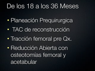 De los 18 a los 36 Meses

• Planeación Prequirurgica
• TAC de reconstrucción
• Tracción femoral pre Qx.
• Reducción Abierta con
  osteotomías femoral y
  acetabular
 