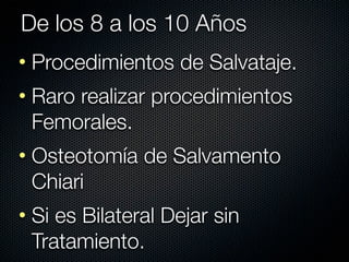 De los 8 a los 10 Años
• Procedimientos de Salvataje.
• Raro realizar procedimientos
  Femorales.
• Osteotomía de Salvamento
  Chiari
• Si es Bilateral Dejar sin
  Tratamiento.
 