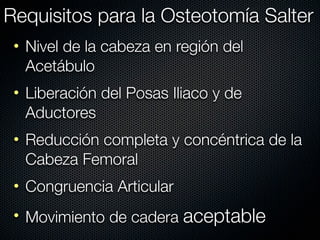 Requisitos para la Osteotomía Salter
 • Nivel de la cabeza en región del
   Acetábulo
 • Liberación del Posas Iliaco y de
   Aductores
 • Reducción completa y concéntrica de la
   Cabeza Femoral
 • Congruencia Articular
 • Movimiento de cadera aceptable
 