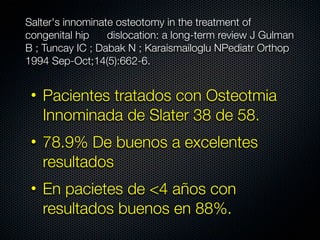 Salter's innominate osteotomy in the treatment of
congenital hip    dislocation: a long-term review J Gulman
B ; Tuncay IC ; Dabak N ; Karaismailoglu NPediatr Orthop
1994 Sep-Oct;14(5):662-6.


 • Pacientes tratados con Osteotmia
   Innominada de Slater 38 de 58.
 • 78.9% De buenos a excelentes
   resultados
 • En pacietes de <4 años con
   resultados buenos en 88%.
 