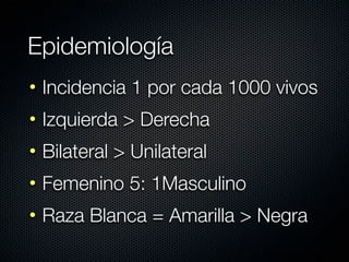 Epidemiología
• Incidencia 1 por cada 1000 vivos
• Izquierda > Derecha
• Bilateral > Unilateral
• Femenino 5: 1Masculino
• Raza Blanca = Amarilla > Negra
 