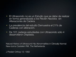 • El Ultrasonido no es un Estudio que se debe de realizar
  en forma generalizada a los Recién Nacidos sin
  Alteraciones de Cadera.
• La prevalencia del estudio Demuestra el 21% de
  Caderas con alteración.
• De 101 caderas estudiadas con Ultrasonido sólo 4
  desarrollaron Displasia.


Natural History of Ultrasound Hip Abnormalities in Clinically Normal
New-borns Castelein RM, The Netherlands

J Pediatr Orthop 12: 1992
 