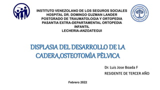 DISPLASIA DEL DESARROLLO DE LA
CADERA,OSTEOTOMÌA PÈLVICA
Dr. Luis Jose Boada F
RESIDENTE DE TERCER AÑO
INSTITUTO VENEZOLANO DE LOS SEGUROS SOCIALES
HOSPITAL DR. DOMINGO GUZMAN LANDER
POSTGRADO DE TRAUMATOLOGIA Y ORTOPEDIA
PASANTIA EXTRA-DEPARTAMENTAL ORTOPEDIA
INFANTIL
LECHERIA-ANZOATEGUI
Febrero 2022
 