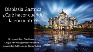 Displasia Gastrica
¿Qué hacer cuando
la encuentro?
Dr. Juan de Dios Díaz Rosales
Cirugía y Endoscopia Gastrointestinal
Universidad Autónoma de Ciudad Juárez
 