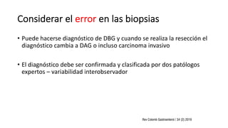 Considerar el error en las biopsias
• Puede hacerse diagnóstico de DBG y cuando se realiza la resección el
diagnóstico cambia a DAG o incluso carcinoma invasivo
• El diagnóstico debe ser confirmada y clasificada por dos patólogos
expertos – variabilidad interobservador
 