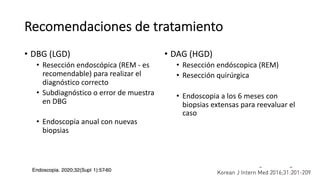 Recomendaciones de tratamiento
• DBG (LGD)
• Resección endoscópica (REM - es
recomendable) para realizar el
diagnóstico correcto
• Subdiagnóstico o error de muestra
en DBG
• Endoscopia anual con nuevas
biopsias
• DAG (HGD)
• Resección endóscopica (REM)
• Resección quirúrgica
• Endoscopia a los 6 meses con
biopsias extensas para reevaluar el
caso
 