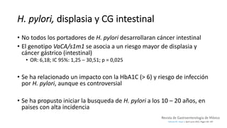 H. pylori, displasia y CG intestinal
• No todos los portadores de H. pylori desarrollaran cáncer intestinal
• El genotipo VaCA/s1m1 se asocia a un riesgo mayor de displasia y
cáncer gástrico (intestinal)
• OR: 6,18; IC 95%: 1,25 – 30,51; p = 0,025
• Se ha relacionado un impacto con la HbA1C (> 6) y riesgo de infección
por H. pylori, aunque es controversial
• Se ha propusto iniciar la busqueda de H. pylori a los 10 – 20 años, en
paises con alta incidencia
 