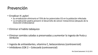 Prevención
• Erradicar H. pylori
• Su erradicación eliminaria el 75% de los potenciales CG en la población infectada
• La erradicación podría prevenir el desarrollo de cáncer metacrónico (después de la
resección endoscópica)
• Eliminar el habito tabáquico
• Eliminar comidas saladas o preservadas y aumentar la ingesta de fruta y
verduras
• Ingesta de antioxidantes, vitamina C, betacarotenos (controversial)
• Inhibidores COX 2 – Celecoxib (controversial)
 