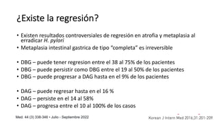 ¿Existe la regresión?
• Existen resultados controversiales de regresión en atrofia y metaplasia al
erradicar H. pylori
• Metaplasia intestinal gastrica de tipo “completa” es irreversible
• DBG – puede tener regresion entre el 38 al 75% de los pacientes
• DBG – puede persistir como DBG entre el 19 al 50% de los pacientes
• DBG – puede progresar a DAG hasta en el 9% de los pacientes
• DAG – puede regresar hasta en el 16 %
• DAG – persiste en el 14 al 58%
• DAG – progresa entre el 10 al 100% de los casos
 