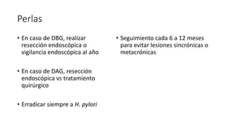 Perlas
• En caso de DBG, realizar
resección endoscópica o
vigilancia endoscópica al año
• En caso de DAG, resección
endoscópica vs tratamiento
quirúrgico
• Erradicar siempre a H. pylori
• Seguimiento cada 6 a 12 meses
para evitar lesiones sincrónicas o
metacrónicas
 