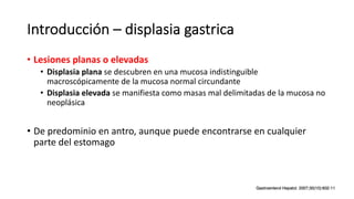 Introducción – displasia gastrica
• Lesiones planas o elevadas
• Displasia plana se descubren en una mucosa indistinguible
macroscópicamente de la mucosa normal circundante
• Displasia elevada se manifiesta como masas mal delimitadas de la mucosa no
neoplásica
• De predominio en antro, aunque puede encontrarse en cualquier
parte del estomago
 