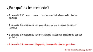 ¿Por qué es importante?
• 1 de cada 256 personas con mucosa normal, desarrolla cáncer
gastrico
• 1 de cada 85 pacientes con gastritis atrofica, desarrolla cáncer
gastrico
• 1 de cada 39 pacientes con metaplasia intestinal, desarrolla cáncer
gastrico
• 1 de cada 19 casos con displasia, desarrolla cáncer gastrico
 