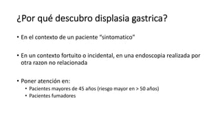 ¿Por qué descubro displasia gastrica?
• En el contexto de un paciente “sintomatico”
• En un contexto fortuito o incidental, en una endoscopia realizada por
otra razon no relacionada
• Poner atención en:
• Pacientes mayores de 45 años (riesgo mayor en > 50 años)
• Pacientes fumadores
 