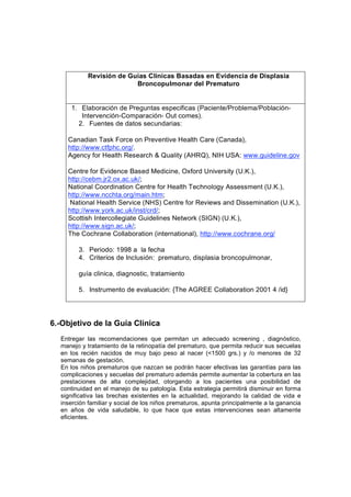 Revisión de Guías Clinicas Basadas en Evidencia de Displasia
                         Broncopulmonar del Prematuro


     1. Elaboración de Preguntas especificas (Paciente/Problema/Población-
        Intervención-Comparación- Out comes).
       2. Fuentes de datos secundarias:

    Canadian Task Force on Preventive Health Care (Canada),
    http://www.ctfphc.org/.
    Agency for Health Research & Quality (AHRQ), NIH USA: www.guideline.gov

    Centre for Evidence Based Medicine, Oxford University (U.K.),
    http://cebm.jr2.ox.ac.uk/;
    National Coordination Centre for Health Technology Assessment (U.K.),
    http://www.ncchta.org/main.htm;
     National Health Service (NHS) Centre for Reviews and Dissemination (U.K.),
    http://www.york.ac.uk/inst/crd/;
    Scottish Intercollegiate Guidelines Network (SIGN) (U.K.),
    http://www.sign.ac.uk/;
    The Cochrane Collaboration (international), http://www.cochrane.org/

        3. Periodo: 1998 a la fecha
        4. Criterios de Inclusión: prematuro, displasia broncopulmonar,

        guía clinica, diagnostic, tratamiento

        5. Instrumento de evaluación: {The AGREE Collaboration 2001 4 /id}




6.-Objetivo de la Guía Clínica
  Entregar las recomendaciones que permitan un adecuado screening , diagnóstico,
  manejo y tratamiento de la retinopatía del prematuro, que permita reducir sus secuelas
  en los recién nacidos de muy bajo peso al nacer (<1500 grs.) y /o menores de 32
  semanas de gestación.
  En los niños prematuros que nazcan se podrán hacer efectivas las garantías para las
  complicaciones y secuelas del prematuro además permite aumentar la cobertura en las
  prestaciones de alta complejidad, otorgando a los pacientes una posibilidad de
  continuidad en el manejo de su patología. Esta estrategia permitirá disminuir en forma
  significativa las brechas existentes en la actualidad, mejorando la calidad de vida e
  inserción familiar y social de los niños prematuros, apunta principalmente a la ganancia
  en años de vida saludable, lo que hace que estas intervenciones sean altamente
  eficientes.
 