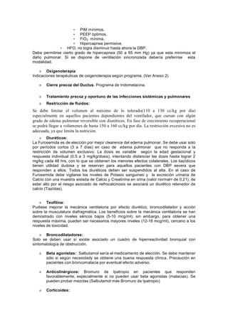 • PIM mínimos.
                      • PEEP óptimos.
                      • FiO2 mínima.
                      • Hipercapnea permisiva.
              • HFO, no logra disminuir hasta ahora la DBP.
Debe permitirse cierto grado de hipercapnea (50 a 65 mm Hg) ya que esta minimiza el
daño pulmonar. Si se dispone de ventilación sincronizada debería preferirse esta
modalidad.

        Oxigenoterapia
Indicaciones terapéuticas de oxigenoterapia según programa. (Ver Anexo 2)

       Cierre precoz del Ductus. Programa de Indometacina.

       Tratamiento precoz y oportuno de las infecciones sistémicas y pulmonares
       Restricción de fluidos:
Se debe limitar el volumen al máximo de lo tolerado(110 a 130 cc/kg por día)
especialmente en aquellos pacientes dependientes del ventilador, que cursan con algún
grado de edema pulmonar reversible con diuréticos. En fase de crecimiento recuperacional
se podrá llegar a volúmenes de hasta 150 a 160 cc/kg por día. La restricción excesiva no es
adecuada, ya que limita la nutrición.
         Diuréticos:
La Furosemida es de elección por mejor clearence del edema pulmonar. Se debe usar solo
por períodos cortos (3 a 7 días) en caso de edema pulmonar que no responda a la
restricción de volumen exclusivo. La dosis es variable según la edad gestacional y
respuesta individual (0.5 a 3 mg/kg/dosis), intentando distanciar las dosis hasta lograr 2
mg/kg cada 48 hrs, con lo que se obtienen los menores efectos colaterales. Los tiazídicos
tienen utilidad dudosa y se reservan para aquellos pacientes con DBP severa que
responden a ellos. Todos los diuréticos deben ser suspendidos al alta. En el caso de
Furosemida debe vigilarse los niveles de Potasio sanguineo y la excreción urinaria de
Calcio con una muestra aislada de Calcio y Creatinina en orina (valor normal< de 0.21), de
estar alto por el riesgo asociado de nefrocalcinosis se asociará un diurético retenedor de
calcio (Tiazidas).


        Teofilina:
Pudiese mejorar la mecánica ventilatoria por efecto diurético, broncodilatador y acción
sobre la musculatura diafragmática. Los beneficios sobre la mecánica ventilatoria se han
demostrado con niveles séricos bajos (5-10 mcg/ml); sin embargo, para obtener una
respuesta máxima, pueden ser necesarios mayores niveles (12-18 mcg/ml), cercano a los
niveles de toxicidad.

       Broncodilatadores:
Solo se deben usar sí existe asociado un cuadro de hiperreactividad bronquial con
sintomatología de obstrucción.

       Beta agonistas: Salbutamol sería el medicamento de elección. Se debe mantener
       sólo si según necesidady se obtiene una buena respuesta clínica. Precaución en
       pacientes con broncomalacia por eventual efecto adverso.

       Anticolinérgicos: Bromuro de Ipatropio en pacientes que responden
       favorablemente, especialmente si no pueden usar beta agonistas (malacias). Se
       pueden probar mezclas (Salbutamol más Bromuro de Ipatropio)

       Corticoides:
 