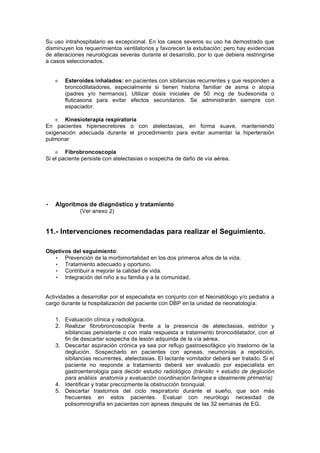 Su uso intrahospitalario es excepcional. En los casos severos su uso ha demostrado que
disminuyen los requerimientos ventilatorios y favorecen la extubación; pero hay evidencias
de alteraciones neurológicas severas durante el desarrollo, por lo que debiera restringirse
a casos seleccionados.


       Esteroides inhalados: en pacientes con sibilancias recurrentes y que responden a
       broncodilatadores, especialmente si tienen historia familiar de asma o atopia
       (padres y/o hermanos). Utilizar dosis iniciales de 50 mcg de budesonida o
       fluticasona para evitar efectos secundarios. Se administrarán siempre con
       espaciador.

       Kinesioterapia respiratoria
En pacientes hipersecretores o con atelectasias, en forma suave, manteniendo
oxigenación adecuada durante el procedimiento para evitar aumentar la hipertensión
pulmonar

        Fibrobroncoscopía
Si el paciente persiste con atelectasias o sospecha de daño de vía aérea.




•   Algoritmos de diagnóstico y tratamiento
              (Ver anexo 2)


11.- Intervenciones recomendadas para realizar el Seguimiento.

Objetivos del seguimiento:
   • Prevención de la morbimortalidad en los dos primeros años de la vida.
   • Tratamiento adecuado y oportuno.
   • Contribuir a mejorar la calidad de vida.
   • Integración del niño a su familia y a la comunidad.


Actividades a desarrollar por el especialista en conjunto con el Neonatólogo y/o pediatra a
cargo durante la hospitalización del paciente con DBP en la unidad de neonatología:

    1. Evaluación clínica y radiológica.
    2. Realizar fibrobroncoscopía frente a la presencia de atelectasias, estridor y
       sibilancias persistente o con mala respuesta a tratamiento broncodilatador, con el
       fin de descartar sospecha de lesión adquirida de la vía aérea.
    3. Descartar aspiración crónica ya sea por reflujo gastroesofágico y/o trastorno de la
       deglución. Sospecharlo en pacientes con apneas, neumonías a repetición,
       sibilancias recurrentes, atelectasias. El lactante vomitador deberá ser tratado. Si el
       paciente no responde a tratamiento deberá ser evaluado por especialista en
       gastroenterología para decidir estudio radiológico (tránsito + estudio de deglución
       para análisis anatomía y evaluación coordinación faringea e idealmente pHmetría)
    4. Identificar y tratar precozmente la obstrucción bronquial.
    5. Descartar trastornos del ciclo respiratorio durante el sueño, que son más
       frecuentes en estos pacientes. Evaluar con neurólogo necesidad de
       polisomnografía en pacientes con apneas después de las 32 semanas de EG.
 