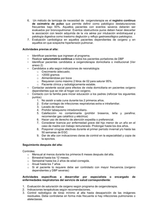 6.  Un método de tamizaje de necesidad de oxigenoterapia es el registro continuo
      de oximetria de pulso que permite definir como patológico destaturaciones
      frecuentes bajo 93%. Aquellos pacientes con eventos severos deberán ser
      evaluados por broncopulmonar. Eventos obstructivos puros deben hacer descartar
      la asociación con lesión adquirida de la vía aérea por intubación endotraqueal y
      patología digestiva como trastorno deglución y reflujo gastroesofágico patologíco.
   7. Evaluación cardiológica en aquellos pacientes dependientes de oxígeno y en
      aquellos en que sospeche hipertensión pulmonar.

Actividades previas al alta:

   •    Identificar pacientes que ingresen al programa.
   •    Realizar saturometría continua a todos los pacientes portadores de DBP
   •    Identificar pacientes candidatos a oxigenoterapia domiciliaria o institucional (Ver
        anexo 2)
   •    Candidatos a alta según indicaciones de neonatología:
            o Crecimiento adecuado.
            o >2000 gramos
            o Alimentándose por boca
            o Requieren como máximo 2 litros de 02 para saturar 95%.
            o Paciente clínica y radiológicamente estable.
   •    Contactar asistente social para efectos de visita domiciliaria en pacientes oxígeno
        dependientes que se irán al hogar con oxígeno.
   •    Contacto con la familia para iniciar educación a los padres (reforzar los siguientes
        puntos)
            1. No asistir a sala cuna durante los 2 primeros años.
            2. Evitar contagio de infecciones respiratorias extra e intrafamiliar.
            3. Lavado de manos
            4. Prohibir tabaquismo intradomiciliario.
            5. Calefacción no contaminante (prohibir braseros, leña y parafina;
                 recomendar gas catalítico y eléctrica)
            6. Hacer uso de derecho de atención expedita o preferencial.
            7. Considerar licencia por enfermedad grave del hijo menor de un año en el
                 caso de madre con trabajo remunerado. Prolongar hasta los dos años.
            8. Posponer cirugías electivas durante el primer período invernal y/o hasta las
                 50 semanas de EGC.
            9. Dar de alta con indicaciones claras de control en la especialidad y copia de
                 la epicrisis.

Seguimiento después del alta:

Controles:
   o Mensual al menos durante los primeros 6 meses después del alta.
   o Bimestral hasta los 12 meses.
   o Semestral hasta los 2 años de edad corregida.
   o Anual hasta los 7 años
   o Si el paciente lo requiere debe ser controlado con mayor frecuencia. (oxígeno
       dependientes y DBP severas)

Actividades específicas a desarrollar por especialista o                   encargado     de
enfermedades respiratorias del servicio de salud correspondiente:

1. Evaluación de saturación de oxigeno según programa de oxigenoterapia.
2. Indicaciones terapéuticas según recomendaciones.
3. Control radiológico de tórax mínimo al alta hasta desaparición de las imágenes
   residuales. Debe controlarse en forma más frecuente si hay infecciones pulmonares o
   atelectasias.
 
