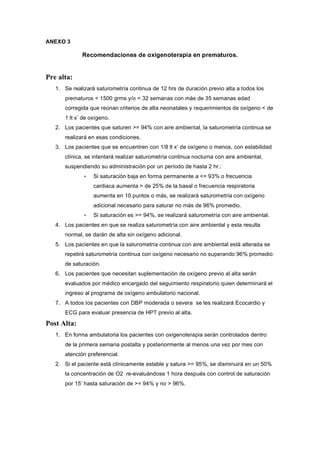 ANEXO 3

             Recomendaciones de oxigenoterapia en prematuros.


Pre alta:
   1. Se realizará saturometría continua de 12 hrs de duración previo alta a todos los
      prematuros < 1500 grms y/o < 32 semanas con más de 35 semanas edad
      corregida que reúnan criterios de alta neonatales y requerimientos de oxígeno < de
      1 lt x’ de oxígeno.
   2. Los pacientes que saturen >= 94% con aire ambiental, la saturometría continua se
      realizará en esas condiciones.
   3. Los pacientes que se encuentren con 1/8 lt x’ de oxígeno o menos, con estabilidad
      clínica, se intentará realizar saturometría continua nocturna con aire ambiental,
      suspendiendo su administración por un período de hasta 2 hr.:
              •   Si saturación baja en forma permanente a <= 93% o frecuencia
                  cardiaca aumenta > de 25% de la basal o frecuencia respiratoria
                  aumenta en 10 puntos o más, se realizará saturometría con oxígeno
                  adicional necesario para saturar no más de 96% promedio.
              •   Si saturación es >= 94%, se realizará saturometría con aire ambiental.
   4. Los pacientes en que se realiza saturometría con aire ambiental y esta resulta
      normal, se darán de alta sin oxígeno adicional.
   5. Los pacientes en que la saturometría continua con aire ambiental está alterada se
      repetirá saturometría continua con oxígeno necesario no superando 96% promedio
      de saturación.
   6. Los pacientes que necesitan suplementación de oxígeno previo al alta serán
      evaluados por médico encargado del seguimiento respiratorio quien determinará el
      ingreso al programa de oxígeno ambulatorio nacional.
   7. A todos los pacientes con DBP moderada o severa se les realizará Ecocardio y
      ECG para evaluar presencia de HPT previo al alta.

Post Alta:
   1. En forma ambulatoria los pacientes con oxigenoterapia serán controlados dentro
      de la primera semana postalta y posteriormente al menos una vez por mes con
      atención preferencial.
   2. Si el paciente está clínicamente estable y satura >= 95%, se disminuirá en un 50%
      la concentración de O2 re-evaluándose 1 hora después con control de saturación
      por 15’ hasta saturación de >= 94% y no > 96%.
 